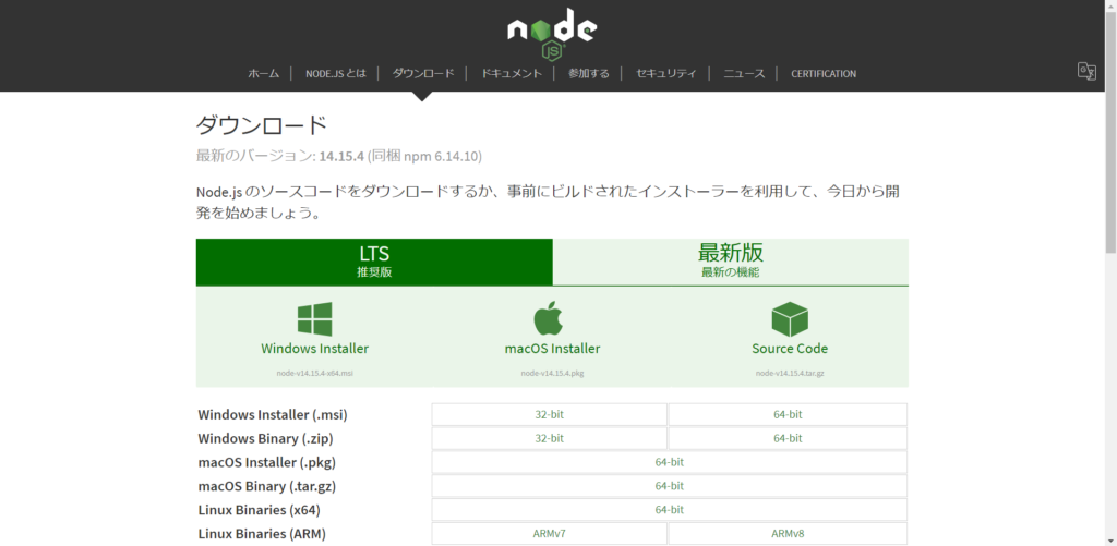 NODE.JS I 
55>0— 
Y: 14.15.4 (161418 npm 6.14.10) 
Node.js (DV—ÄZI— FE9D>C]— 
LTS 
Windows Installer 
nodeN14.IS.4-x64.msi 
Windows Installer (.msi) 
Windows Binary (zip) 
macOS Installer (.pkg) 
macOS Binary (.tar.gz) 
Linux Binaries (x64) 
Linux Binaries (ARM) 
ntde 
macOS Installer 
node-v14.IS.4.pkg 
32-bit 
32-bit 
ARMvr 
64-bit 
64.bit 
64-bit 
CERTIFICATION 
Source Code 
node-v14.15,4.tar.gz 
64-bit 
64-bit 
ARMv8 