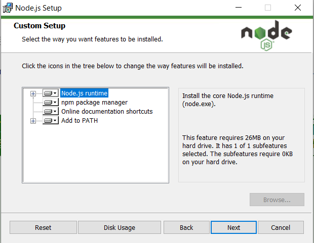 Node.js Setup 
Custom Setup 
Select the way you want features to be installed. 
node 
Click the icons in the tree below to change the way features will be inqalled. 
rpm package manager 
Online documentation shortcuts 
Add to PATH 
the Core Node.js runtime 
(node. exe). 
This feature requires 26Mg on your 
herd drive. It has I of I subfeatures 
The require 00 
on your hard drive. 