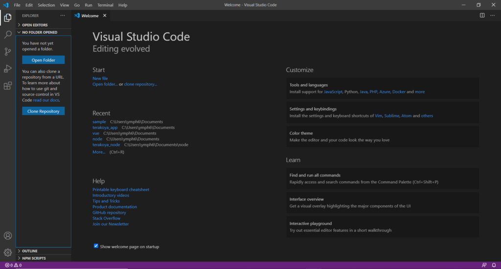 File Edit Selection 
EXPLORER 
> OPEN EDITORS 
v NO FOLDER 
View 
Go Run Terminal 
Welcome X 
Help 
Welcome - Visual Studio Code 
o 
x 
O 
You have not yet 
opened a folder. 
You can also clone a 
repository from a URL. 
To learn more about 
how to use git and 
source control in VS 
Code read our docs. 
Clone Repository 
Visual Studio Code 
Editing evolved 
Start 
New file 
Open folder... or clone repository„. 
Recent 
sample C:\Users\ymph6\Documents 
terakoya_app ph6\Docu ments 
vue 
node C:Wsers\ymph6\Documents 
terakoya_node 
More... (Ctrl+R) 
Help 
Printable keyboard cheatsheet 
Introductory videos 
Tips and Tricks 
Product documentation 
GitHub repository 
Stack Overflow 
Join our Newsletter 
Show welcome page on startup 
Customize 
Tools and languages 
Install support for JavaScript. Python, Java, PHP, Azure, Docker and more 
Settings and keybindings 
Install the settings and keyboard shortcuts of Vim, Sublime, Atom and others 
Color theme 
Make the editor and your code look the way you love 
Learn 
Find and run all commands 
Rapidly access and search commands from the Command Palette (Ctrl+Shift.P) 
Interface overview 
Get a visual Overlay highlighting the major components Of the UI 
Interactive playground 
Try out essential editor features in a short walkthrough 
> OUTLINE 
> NPM SCRIPTS 
@oAo 