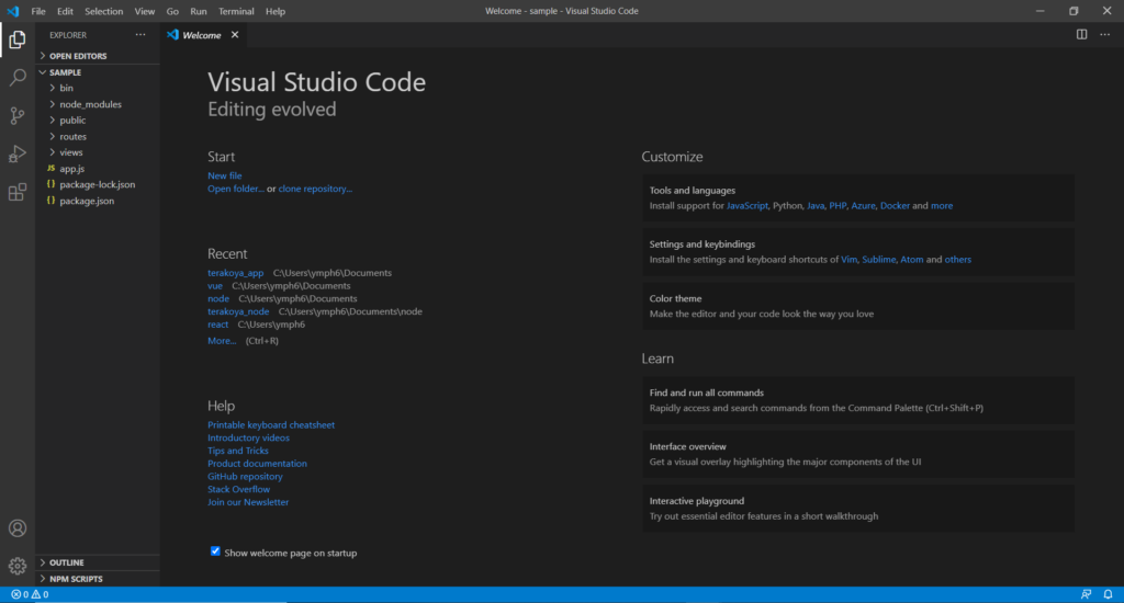 File Edit Selection 
Welcome - sample - Visual Studio Code 
View 
Go Run Terminal 
Welcome X 
Help 
o 
x 
EXPLORER 
> OPEN EDITORS 
v SAMPLE 
> bin 
> node_modules 
> public 
> routes 
views 
JS 
appjs 
package-lock.json 
package; son 
> OUTLINE 
> NPM SCRIPTS 
@oAo 
Visual Studio Code 
Editing evolved 
Start 
New file 
Open folder... or clone repository„. 
Recent 
terakoya_app C:\Users\ymph6\Documents 
vue 
node 
terakoya_node C:\Users\ymph6\Documents\node 
react 
More... (Ctrl+R) 
Help 
Printable keyboard cheatsheet 
Introductory videos 
Tips and Tricks 
Product documentation 
GitHub repository 
Stack Overflow 
Join our Newsletter 
Show welcome page on startup 
Customize 
Tools and languages 
Install support for JavaScript. Python, Java, PHP, Azure, Docker and more 
Settings and keybindings 
Install the settings and keyboard shortcuts of Vim, Sublime, Atom and others 
Color theme 
Make the editor and your code look the way you love 
Learn 
Find and run all commands 
Rapidly access and search commands from the Command Palette (Ctrl+Shift.P) 
Interface overview 
Get a visual Overlay highlighting the major components Of the UI 
Interactive playground 
Try out essential editor features in a short walkthrough 