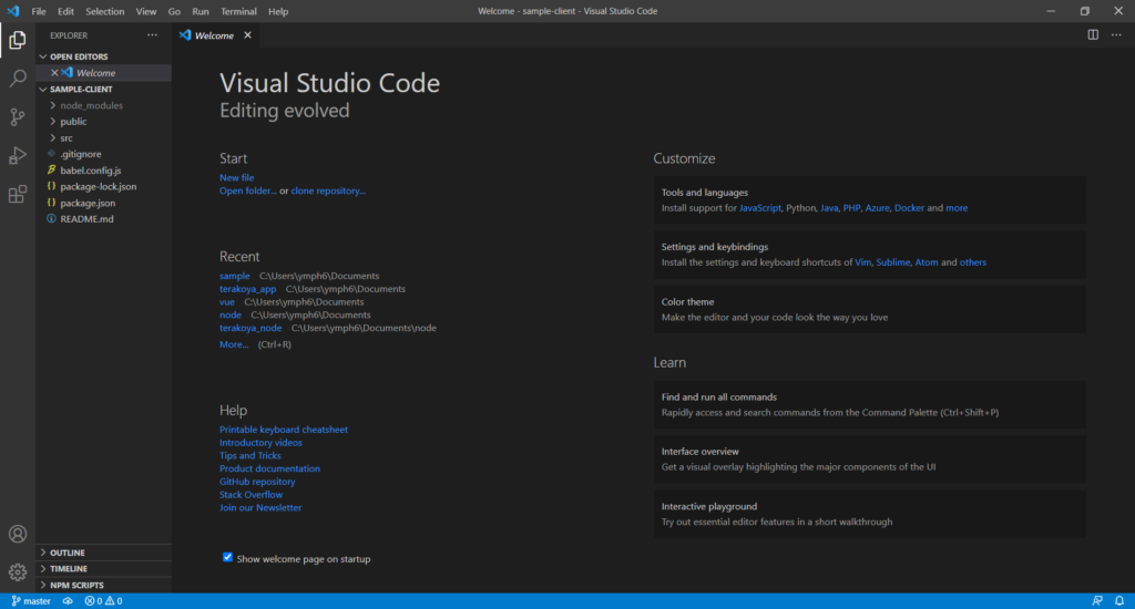 File Edit Selection 
EXPLORER 
v OPEN EDITORS 
X Welcome 
v SAMPLE-CLIENT 
> 
node modules 
> 
public 
> src 
.gitignore 
babel.config.js 
package-lockjson 
package.json 
CD README-.md 
> OUTLINE 
> TIMELINE 
> NPM SCRIPTS 
p master @OAO 
View 
Go Run Terminal 
Welcome X 
Help 
Welcome - sample-client - Visual Studio Code 
Customize 
Tools and languages 
Install support for JavaScript, Python, Java, PHP, Azure, Docker and more 
Settings and keybindings 
Install the settings and keyboard shortcuts of Vim, Sublime, Atom and others 
Color theme 
Make the editor and your code look the way you love 
Learn 
Find and run all commands 
Rapidly access and search commands from the Command Palette (Ctrl+Shift+P) 
Interface overview 
Get a visual overlay highlighting the major components of the UI 
Interactive playground 
Try out essential editor features in a short walkthrough 
x 
Visual Studio Code 
Editing evolved 
Start 
New file 
Open folder... or clone repository... 
Recent 
sample C:\Users\ymph6\Documents 
terakoya_app C:\Users\ymph6\Documents 
vue C:\Users\ymph6\Documents 
node C:\Users\ymph6\Documents 
terakoya_node C:\Users\ymph6\Documents\node 
(Ctrl+R) 
More... 
Help 
Printable keyboard cheatsheet 
Introductory videos 
Tips and Tricks 
Product documentation 
GitHub repository 
Stack Overflow 
Join our Newsletter 
Show welcome page on startup 