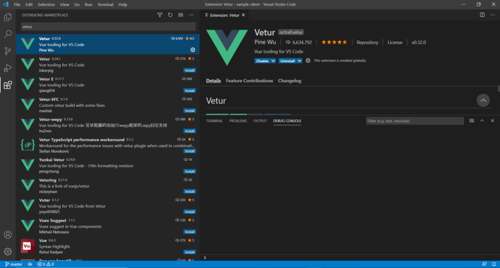 File Edit Selection View 
EXTENSIONS: MARKETPLACE 
vetur 
Vetur (132.0 
Go 
Run 
Terminal 
Help 
Extension: Vetur - sample-client - Visual Studio Code 
— Extension: Vetur X 
Vetur C6gtref.vetåÖ 
Pine Wu 6,634,792 
Vue tooling for VS Code 
x 
4.5 
037K 
Install 
36K 
Install 
Q) 305 
Install 
038K 
Install 
02K 
Repository 
License 
vo.32.o 
Vue tooling for VS Code 
Pine Wu 
Vetur 0.24.1 
Vue tooling for VS Code 
hikerpig 
Vetur E 011.7 
Vue tooling for VS Code 
qiang014 
Vetur-SFC 0.1.4 
Custom vetur build with some fixes 
mwilski 
Vetur-wepy 013.6 
Vue tooling for VS Code 
hu2ren 
Vetur TypeScript perfonnance workaround 01.2 
Disable UnliBtalI v Thisextensionis enabled globally. 
Details Feature Contributions Changelog 
Vetur 
TERMINAL 
PROBLEMS 
OUTPUT 
DEBUG CONSOLE 
Filter (e.g. text, !exdude) 
Workaround for the performance issues with vetur plugin when used in combinati... 
Stefan Novakovic 
Yunkai Vetur 0240 
Vue tooling for VS Code - 118n formatting revision 
pengchong 
Veturing 
021.4 
This is a fork of vuejs/vetur 
nickeylean 
Vuter 0.12 
Vue tooling for VS Code from Vetur 
yoy0930021 
Vuex Suggest 1.1.1 
Vuex suggest in Vue components 
Mikhail Nekrasov 
Vue 0.6.3 
Syntax Highlight 
Rahul Kadyan 
@oAo 
Install 
Install 
02K 
Install 
033K 
Install 
013K 
Install 
037K 
Install 
master 