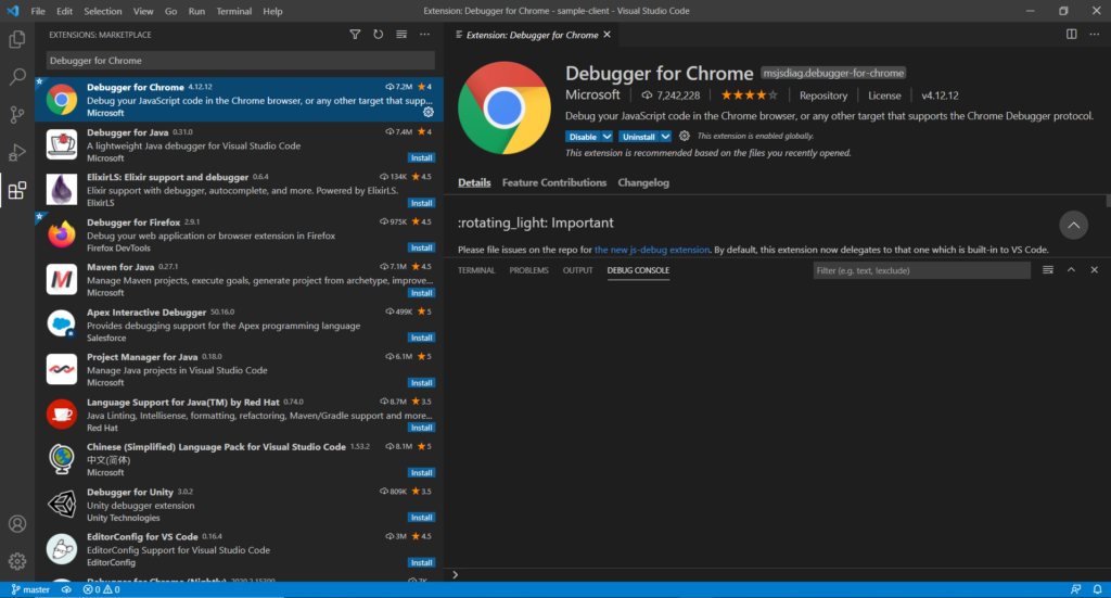 File Edit Selection View 
EXTENSIONS: MARKETPLACE 
Debugger for Chrome 
Go 
Run 
Terminal 
Help 
Extension: Debugger for Chrome - sample-client - Visual Studio Code 
Extension: Debugger for Chrome X 
x 
Debugger for Chrome 
4.1212 
07.2M 
Debug your JavaScript code in the Chrome browser, or any other target that supp... 
Microsoft 
Debugger for Java 
0310 
A lightweight Java debugger for Visual Studio Code 
Microsoft 
ElixirLS: Elixir support and debugger 
co 7.4M 4 
Install 
0134K 
Elixir support with debugger, autocomplete, and more. Powered by ElixirLS. 
ElixirLS 
Debugger for Firefox 2.9.1 
Debug your web application or browser extension in Firefox 
Firefox DevTools 
Maven for Java 0.27.1 
Install 
Q 975K 
Install 
07.1M 
Debugger for Chrome sjsdiag.debugger-for-chro 
Microsoft Repository License v4.12.12 
Debug your JavaScript code in the Chrome browser, or any other target that supports the Chrome Debugger protocol. 
This extension is enabled globally. 
This extension is recommended based on the files you recently opened. 
Details Feature Contributions Changelog 
:rotating_light: Important 
Please file issues on the repo for the new js-debug extension. By default, this extension now delegates to that one which is built-in to VS Code. 
TERMINAL PROBLEMS OUTPUT 
DEBUG CONSOLE 
Filter (e.g. text, !exdude) 
Manage Maven projects, execute goals, generate project from archetype, improve... 
Microsoft 
Apex Interactive Debugger 
50.160 
Provides debugging support for the Apex programming language 
Salesforce 
Project Manager for Java 018.0 
Manage Java projects in Visual Studio Code 
Microsoft 
Language Support for Java(TM) by Red Hat 0.740 
Install 
0499K 5 
Install 
06.1M 
Install 
087M *3.5 
Java Linting, Intellisense, formatting, refactoring, Maven/Gradle support and more... 
Install 
Red Hat 
Chinese (Simplified) Language Pack for Visual Studio Code 1.53.2 08.1M * 5 
master 
Microsoft 
Debugger for Unity 3.02 
Unity debugger extension 
unity Technologies 
EditorConfig for VS Code 0164 
EditorConfig Support for Visual Studio Code 
EditorConfig 
@oAo 
Install 
co 809K *3.5 
Install 
03M 
Install 