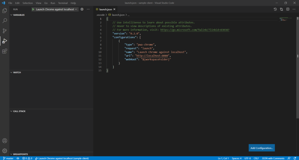 File Edit Selection 
RUN 
v VARIABLES 
v WATCH 
v CALL STACK 
v BREAKPOINTS 
p master @OAO 
View Go Run Terminal Help 
Launch Chrome against localhost v 
Launch Chrome against localhost (sample-client) 
launch.json - sample-client - Visual Studio Code 
{l launch.json X 
.vscode > launch.json > 
o 
x 
1 
2 
3 
4 
5 
6 
7 
8 
9 
10 
11 
12 
13 
14 
15 
// Use IntelliSense to learn about possible attributes. 
// Hover to view descriptions of existing attributes. 
// For more information, visit: https://go.microsoft.com/fw1ink/?1inkid=830387 
"verslon " : 
"e. 2.0", 
" configurations" : 
"type" • 
"pwa-chrome" , 
"request": "launch" , 
"name": "Launch Chrome against localhost" , 
"url " : 
" http : / /localhost : 8080" , 
"webRoot": "${workspaceF01der}" 
1, col 
Add Configuration.„ 
c 
SON with Comments 
