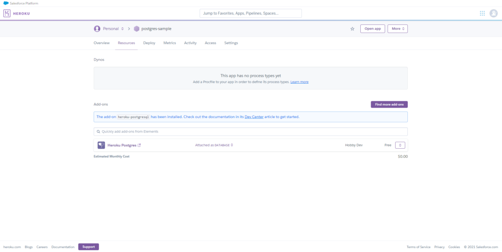 HEROKU 
ogs 
Jump to Favorites. Apps. Pipelines, Spaces.„ 
O 
Personal c 
Resources 
Dy nOS 
Add-ons 
postgres-sample 
Deploy 
Metrics 
Activity 
ACC 
Settings 
This app has no process types yet 
Add a to your app in to define its process types, 
Open app 
find 
The adcfi•n her4u-postgresqI has been installed. Check out the documentation in its articleto get staffed. 
Care 
Chu ntat& 
Q Quickly add from Elements 
Heroku Postgres C' 
Estirnated Monthly Cost 
Su 
Attacned as DATABASE C 
Hobby Dev 
So.oo 
s of 
Cook i" 
C' 2021 