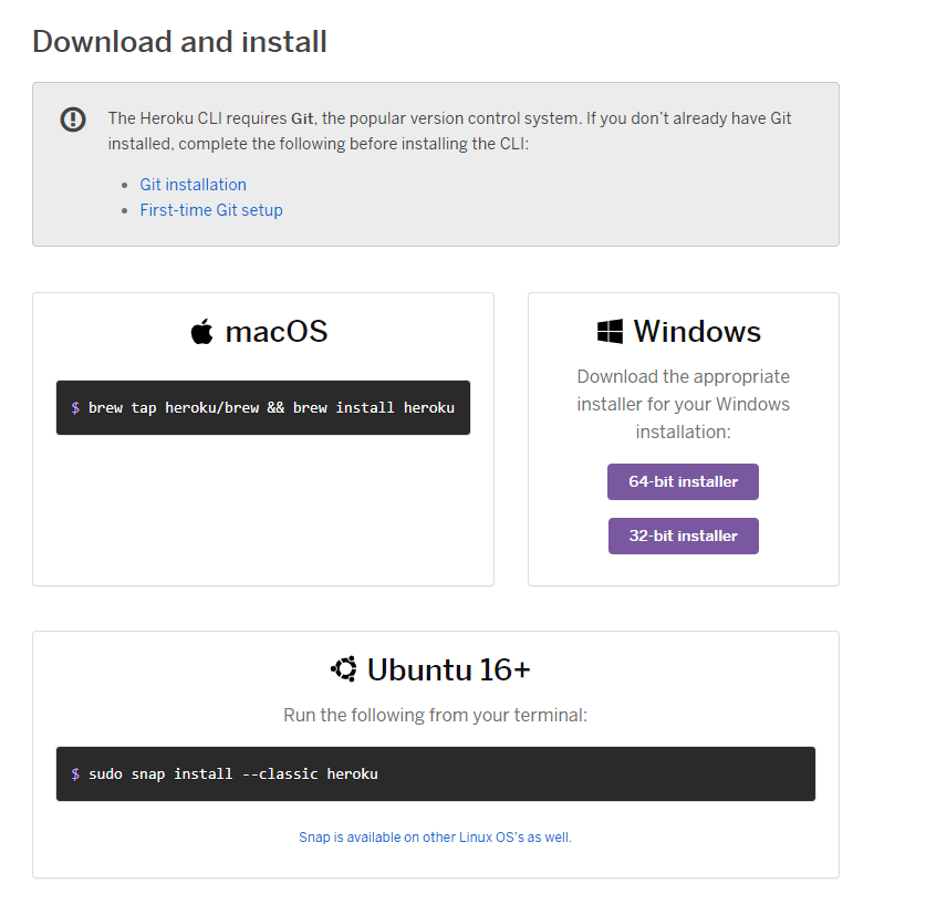 Download and install 
O 
The Heroku CLI requires Git the popular version control system. It you dont already have Git 
installed. complete the following before installing the CLE 
• Git installation 
• First-time Git setup 
macOS 
S brew tap heroku/br•ew brew install heroku 
•Q Ubuntu 16+ 
Windows 
Download the appropriate 
installer for your Windows 
installation: 
64-bit installer 
32-bit installer 
S sudo snap install 
Run the following from your terminal: 
- -classic heroku 
Snap is available Other Linui OSS as 