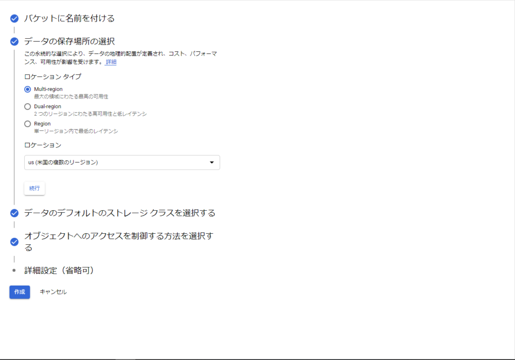 ・ バ ケ ッ ト に 名 前 を 付 け る 
・ デ - タ の 保 存 場 所 の 選 択 
こ の 永 的 な 選 を に よ り 、 デ - タ の 地 理 的 が 定 義 さ れ 、 コ ス ト 、 パ フ ォ - マ 
ン ス 、 可 用 怪 が 影 彎 を 受 け ま 第 詳 
ロ ケ ー シ ョ ン タ イ プ 
@ー Multi•region 
最 大 の 領 域 に わ た る 最 要 の 可 第 住 
0 0 k 。 1 
2 つ の リ ー ジ 三 ン に ろ た る 高 可 を と を レ イ テ ン シ 
0 加 
- リ ー ン ヨ ン て に の レ イ テ ン シ 
ロ ケ - シ ョ ン 
い 休 三 の ま 数 の リ - ラ ョ ン ) 
・ デ - タ の デ フ ォ 丿 レ ト の ス ト レ - ジ ク ラ ス を 選 択 す る 
オ プ ジ ェ ク ト へ の ア ク セ ス を 制 御 す る 方 法 を 選 択 す 
る 
・ 詳 細 設 定 ( 省 略 可 ) 
キ 1 , ン セ ル 