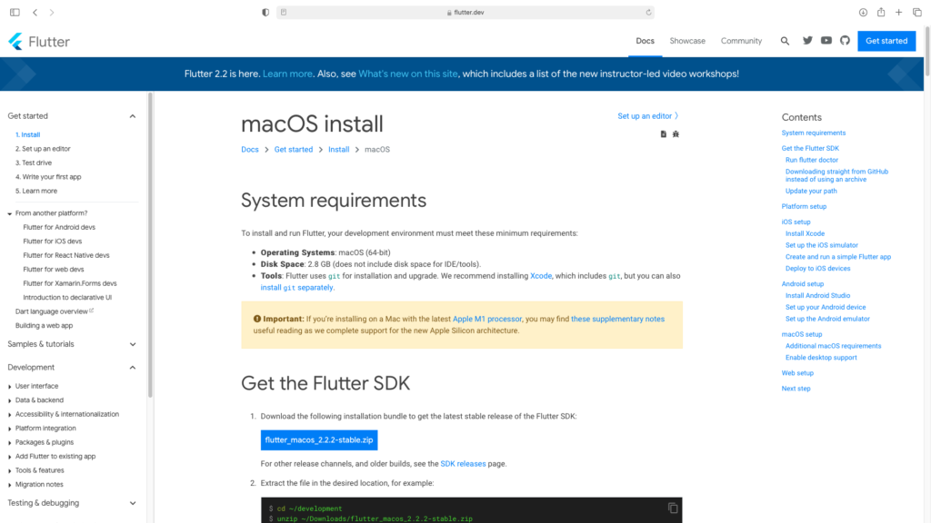 flutter.dev 
Flutter 
Get started 
1. Install 
2. Set up an editor 
3. Test drive 
4. Write your first app 
5. Learn more 
From another platform? 
Flutter for Android devs 
Flutter for iOS devs 
Flutter for React Native devs 
Flutter for web devs 
Flutter for xamarjn.Forms devs 
Introduction to declarative UI 
Dart language overview 
Building a web app 
Samples & tutorials 
Development 
User interface 
Docs 
Showca 
Flutter 2.2 is here. Learn more. Also, see What's new on this site, which includes a list of the new instructor-led video 
macOS install 
DOCS > Get started > Install > macOS 
System requirements 
Set up an editor ) 
To install and run Flutter, your development environment must meet these minimum requirements: 
• Operating Systems: macOS (64-bit) 
• Disk Space: 2.8 GB (does not include disk space for IDE/tooIs). 
• Tools: Flutter uses git for installation and upgrade. We recommend installing which includes git, but you can also 
install git separately. 
O Important: If you're installing on a Mac with the latest Apple Ml processor, you may find these supplementary notes 
useful reading as we complete support for the new Apple Silicon architecture. 
Get the Flutter SDK 