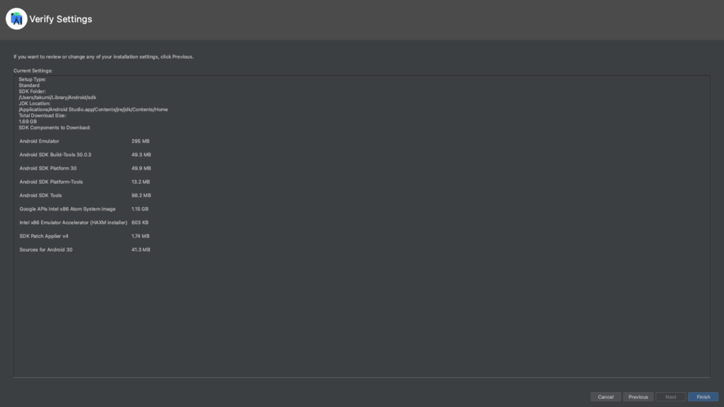 Verify Settings 
If you want to review or change any of your installation settirv, click Previous. 
Current Settings: 
Setup Type: 
Standard 
SDK Folder: 
IUsers/takumi/Library/Android/sdk 
JDK Location: 
/Applications/Android 
Total Download Size: 
1.69GB 
SDK Components to Download: 
Android Emulator 
Android SDK Build-Tools 30.0.3 
Android SDK Platform 30 
Android SDK Platform-Tools 
Android SDK Tools 
Google APIs Intel x86 Atom System Image 
Intel x86 Emulator Accelerator (HAXM installer) 
SDK Applier va 
Sources for Android 30 
295 MB 
49.3 MB 
49.9 MB 
13.2 MB 
98.2 MB 
1.15 GB 
603 KB 
1.74 MB 
41.3 MB 