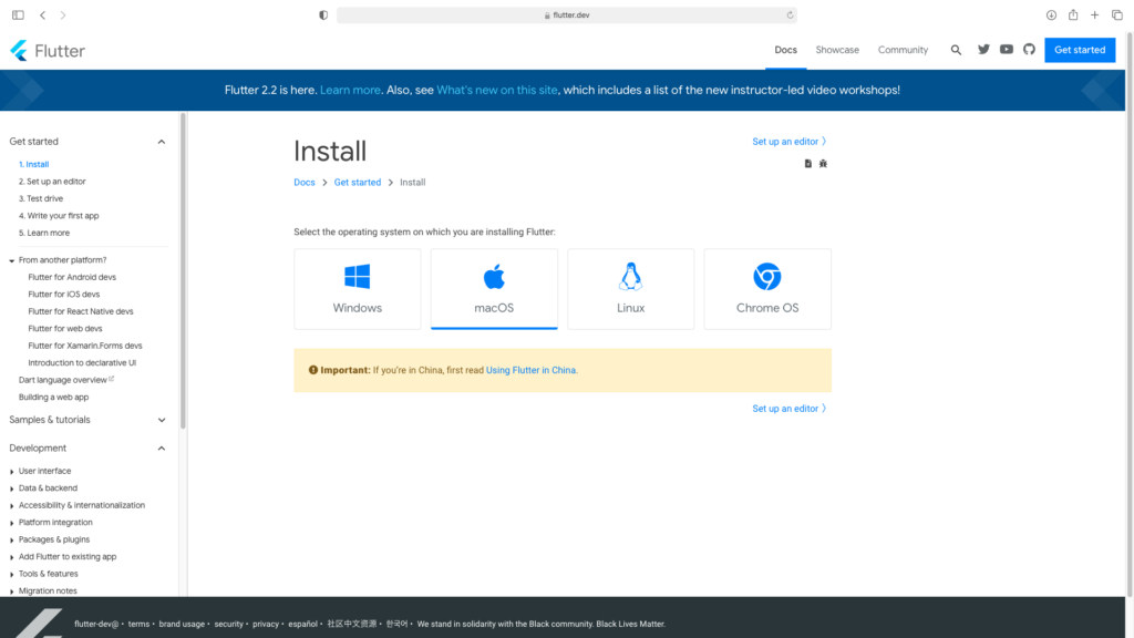 flutter.dev 
Flutter 
Get started 
1. Install 
2. Set up an editor 
3. Test drive 
4. Write your first app 
5. Learn more 
From another platform? 
Flutter for Android devs 
Flutter for iOS devs 
Flutter for React Native devs 
Flutter for web devs 
Flutter for xamarjn.Forms devs 
Introduction to declarative UI 
Dart language overview 
Building a web app 
Samples & tutorials 
Development 
User interface 
Docs 
Showca 
Flutter 2.2 is here. Learn more. Also, see What's new on this site, which includes a list of the new instructor-led video 
Install 
DOCS > Get started > Install 
Select the operating system on which you are installing Flutter: 
Windows 
macOS 
Linux 
O Important: If you're in China, first read Using Flutter in China. 
Set up an editor ) 
Chrome OS 
Set up an editor ) 