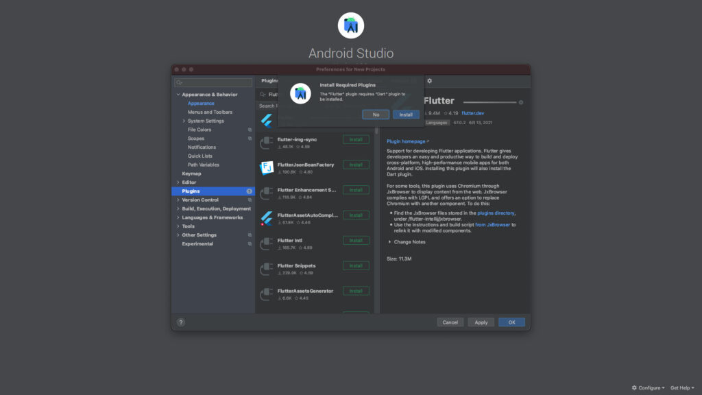 v Appe•ance & Behavior 
Plugin: 
Fluti 
Search F 
Android Studio 
Preferences for New Projects 
Install Required Plugins 
The •Fkltt«• øugh rmuies "Dart" to 
be instaled. 
Flutter 
Appearance 
Menus and Toolbars 
> System Settings 
File Colors 
Scopes 
Notifications 
Quick Lists 
Path Wriables 
Keymap 
Editor 
Control 
> 
> 
> 
01, 
Build, Execution, Deploymalt 
& Frameworks 
Tools 
Oth« Settings 
Experimental 
4 
4 
flutter-ing-sync 
u 48.1K 04.59 
FhJtterJsonBemFactory 
u 190.6K 0 480 
FKJtter Enhancemmt S 
u 118.9K 04.84 
FKI tterAssetA utoComp L „ 
U 57.8K 04.46 
U 165.7K 04.89 
Fhltter 
•229.9K 04.59 
9.4M 4.19 flutter.dev 
Languages 57.0.2 6B 13, 2021 
Plugin hornepage 
Support for developing Flutter applications. Flutter gives 
developers an easy and productive way to and deploy 
cross-platform, high-performance mobile apps for both 
Android and iOS. Installing this plugin will also install the 
Dart 
For some tools, this plugin uses Chromium through 
JxBrowser to display content from the web. JxBrowser 
complies with LGPL and offers an option to replace 
Chromium with another component. To do this: 
• Find the JxBrowser files stored in the plugins directory, 
under /flutter-intellij/jxbrowser. 
• Use the instructions and build script from JxBrowser to 
relink it with rnodified components. 
Notes 
Size: 11.3M 