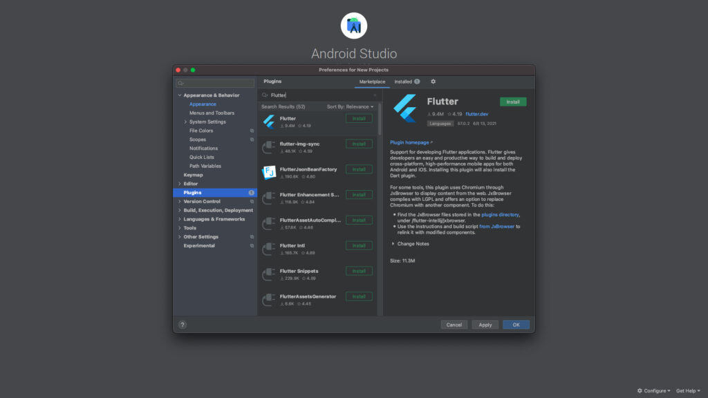 Android Studio 
Preferences for New Projects 
v Appe•ance & Behavior 
4 
Plugins 
Q• Flutted 
Search Results (52) 
Marketplace 
Sort By: Relevance 
Instdled O 
Flutter 
9.4M 4.19 flutter.dev 
Languages 57.0.2 6B 13, 2021 
Plugin hornepage 
Install 
> 
> 
> 
Appearance 
Menus and Toolbars 
> System Settings 
File Colors 
Scopes 
Notifications 
Quick Lists 
Path Wriables 
Keymap 
Editor 
Plu#is 
Control 
Build, Execution, Deploymalt 
& Frameworks 
Tools 
Oth« Settings 
Experimental 
U9.4M 04.19 
flutter -sync 
u 48.1K 04.59 
FhJtterJsonBemFactory 
u 190.6K 0 480 
FKJtter Enhancemmt S 
u 118.9K 04.84 
FKJtterAssetA utoComp L „ 
U 57.8K 04.46 
U 165.7K 04.89 
Fhltter 
•229.9K 04.59 
Support for developing Flutter applications. Flutter gives 
developers an easy and productive way to and deploy 
cross-platform, high-performance mobile apps for both 
Android and iOS. Installing this plugin will also install the 
Dart 
For some tools, this plugin uses Chromium through 
JxBrowser to display content from the web. JxBrowser 
complies with LGPL and offers an option to replace 
Chromium with another component. To do this: 
• Find the JxBrowser files stored in the plugins directory, 
under /flutter-intellij/jxbrowser. 
• Use the instructions and build script from JxBrowser to 
relink it with rnodified components. 
Notes 
Size: 11.3M 