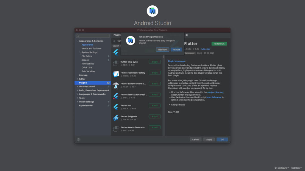 v Appe•ance & Behavior 
Plugin: 
Fluti 
Search F 
4 
Android Studio 
Preferences for New Projects 
IDE and Plugin Updates 
Restart Andrdd Stuü to ct•nges in 
plL0ins? 
Flutter 
Restart IDE 
> 
> 
> 
Appearance 
Menus and Toolbars 
> System Settings 
File Colors 
Scopes 
Notifications 
Quick Lists 
Path Wriables 
Keymap 
Editor 
Control 
Build, Execution, Deploymalt 
& Frameworks 
Tools 
Oth« Settings 
Experimental 
flutter -sync 
u 48.1K 04.59 
FhJtterJsonBemFactory 
u 190.6K 0 480 
FKJtter Enhancemmt S 
u 118.9K 04.84 
4 
FKJtterAssetA utoComp L „ 
U 57.8K 04.46 
4 
U 165.7K 04.89 
Fhltter 
•229.9K 04.59 
9.4M 4.19 flutter.dev 
Languages 57.0.2 6B 13, 2021 
Plugin hornepage 
Support for developing Flutter applications. Flutter gives 
developers an easy and productive way to and deploy 
cross-platform, high-performance mobile apps for both 
Android and iOS. Installing this plugin will also install the 
Dart 
For some tools, this plugin uses Chromium through 
JxBrowser to display content from the web. JxBrowser 
complies with LGPL and offers an option to replace 
Chromium with another component. To do this: 
• Find the JxBrowser files stored in the plugins directory, 
under /flutter-intellij/jxbrowser. 
• Use the instructions and build script from JxBrowser to 
relink it with rnodified components. 
Notes 
Size: 11.3M 