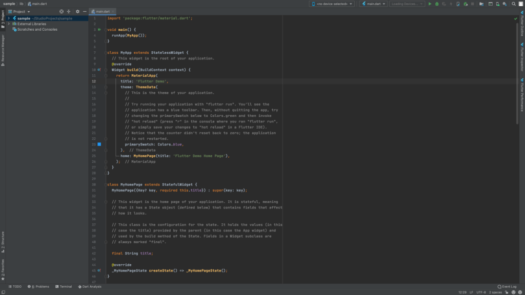 sample lib main.dart 
Kno device selected> 
Project 
main-dart 
23 • 
4 main.dart 
> 4 sample -/StudioProjects/sample 
Scratches and Consoles 
1 
2 
3 
5 
6 
8 
9 
11 
12 
13 
14 
15 
16 
17 
18 
19 
20 
21 
22 
24 
25 
26 
27 
28 
29 
30 
31 
32 
33 
35 
36 
import 'package: flutter/materiat. dart' ; 
» •oid main() { 
runApp (MyApp ; 
•tass MyApp extends StatelessWidget { 
// This widget is the root of your application. 
@override 
Widget build (BuitdContext context) { 
return materiaUpp( 
title: ' Flutter Demo' , 
theme: ThemeData( 
This is the theme of your application. 
Try running your application with "flutter run". You'll see the 
application has a blue toolbar. Then, without quitting the app, try 
changing the primarySwatch below to Colors. green and then invoke 
// "hot reload" (press "r" in the console where you ran "flutter run" 
or simply save your changes to "hot reload" in a Flutter IDE) . 
Notice that the counter didn't reset back to zero; the application 
is not restarted. 
primarySwatch: Colors.btue, 
// ThemeData 
home: NyHomePage (title: ' Flutter Demo Home Page ' ) , 
// MateriaUpp 
class NyHomePage extends StatefutWidget { 
key, required this. title}) 
. super(key: key); 
This widget is the home page of your application. It is stateful, meaning 
that it has a State object (defined below) that contains fields that affect 
how it looks. 