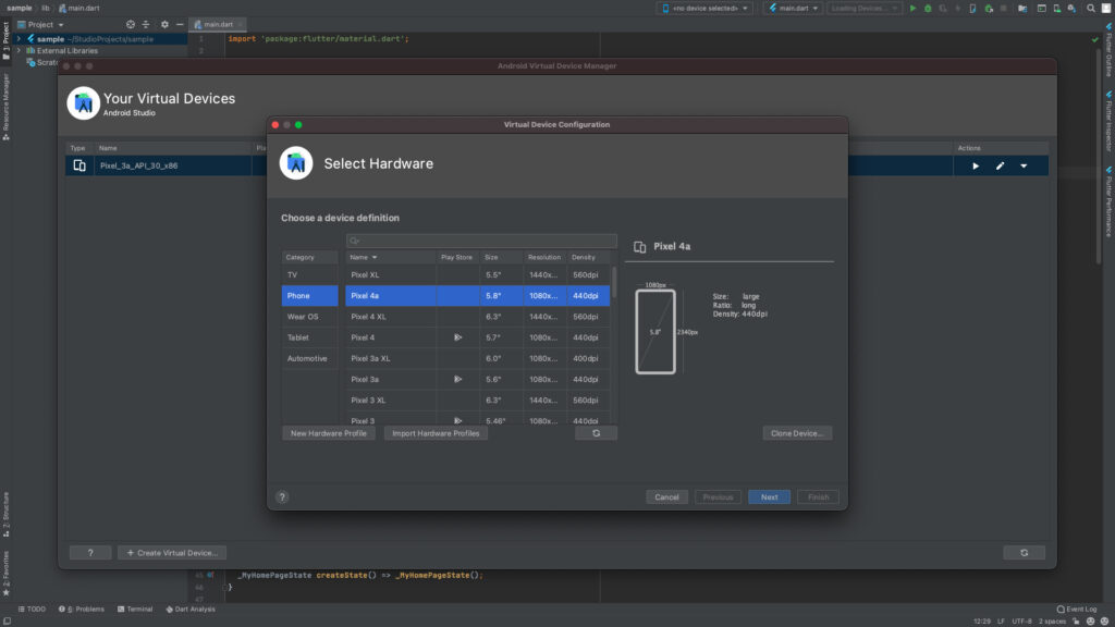 sample lib main.dart 
Project 
> 4 sample -/StudioProjects/sample 
Scratc 
main-dart 
import 
' package: flutter/materiat. dart ' ; 
Pla 
Select Hardware 
Choose a device definition 
Android Virtual Device Manager 
Virtual Device Configuration 
Kno device selected> 
Pixel 4a 
1080px 
4 main.dart 
1 
2 
Type 
Your Virtual Devices 
Android Studio 
Name 
Pixel_3a-APL30-x86 
Category 
Phone 
Wear OS 
Tablet 
Automotive 
Pixel XL 
Pixel 4a 
Pixel 4 XL 
Pixel 4 
Pixel 3a XL 
Pixel 3a 
Pixel 3 XL 
Pixel 3 
Play Store 
Import Hardware Profiles 
Size 
5.5" 
6.3" 
5.7" 
6.0" 
6.3" 
5.46" 
Resolution 
1440k.. 
1080x... 
1440k.. 
1080x... 
1080x... 
1080x... 
1440k.. 
1080x... 
Density 
560dpi 
44 Odpi 
560dpi 
44 Odpi 
400dpi 
44 Odpi 
560dpi 
44 Odoi 
New Hardware Profile 
Size: large 
Ratb: bng 
DensiW. 440dpi 
2340px 
Clone Device... 