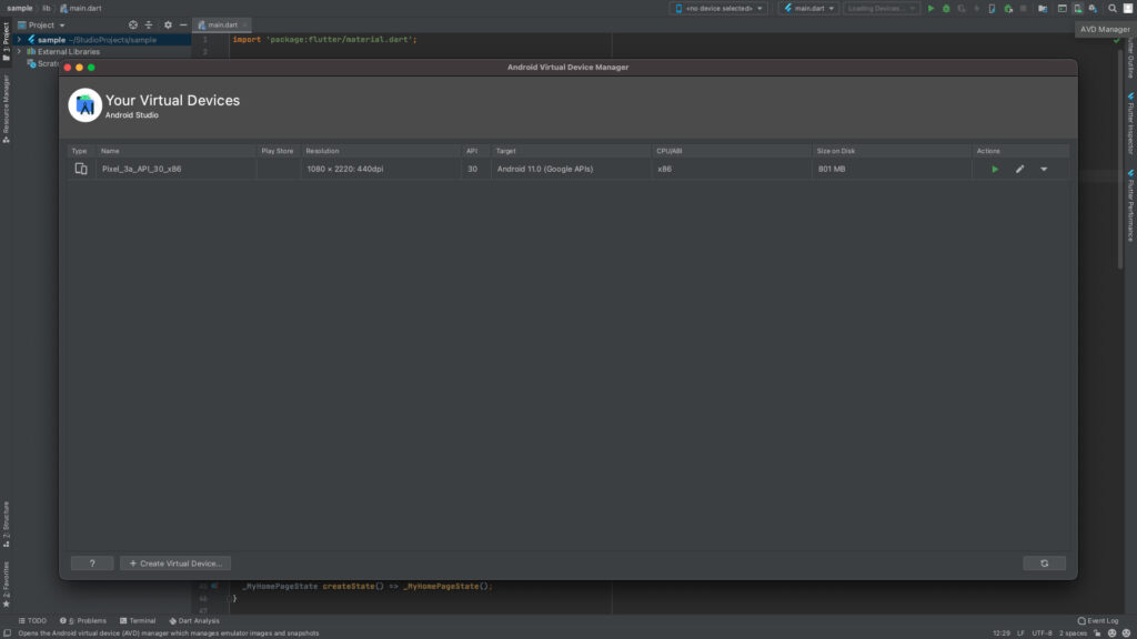 sample lib main.dart 
Project 
> 4 sample -'Studio Projects/sample 
Scratc 
1 
main-dart 
import 
' package: flutter/materiat. dart ' ; 
Type 
Your Virtual Devices 
Android Studio 
Name 
Play Store 
Resolution 
1080 x 2220. 
• 440dpi 
API 
30 
Android Virtual Device Manager 
Target 
Android 11.0 (Google APIs) 
Kno device selected> 
CPU/ABI 
x86 
4 main.dart 
Size on Disl 
801 MB 