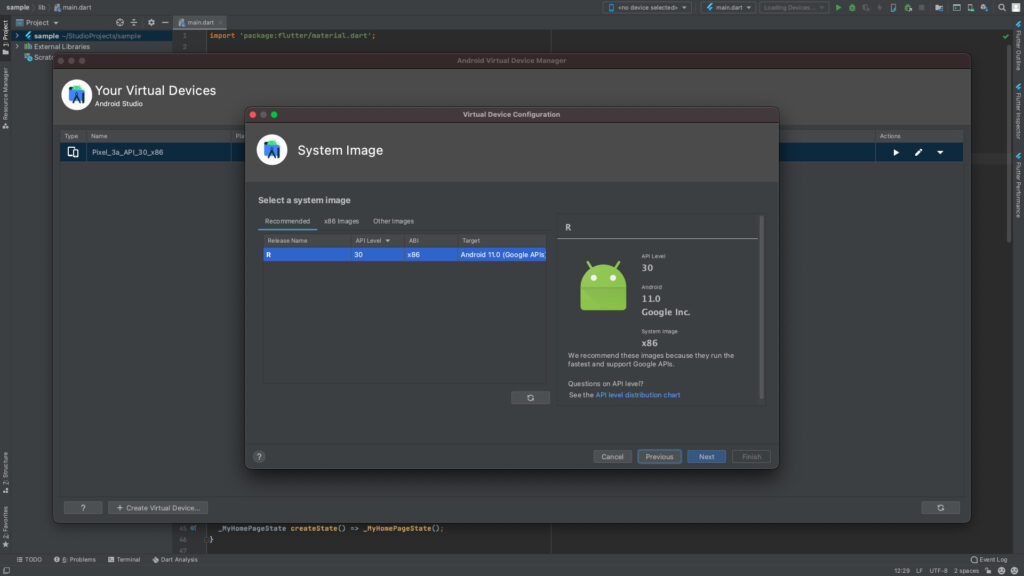 sample lib main.dart 
Project 
> 4 sample -/StudioProjects/sample 
Scratc 
main-dart 
import 
' package: flutter/materiat. dart ' ; 
Pla 
System Image 
Select a system image 
Android Virtual Device Manager 
Virtual Device Configuration 
Target 
Android 11.0 (Google APIs: 
Kno device selected> 
API Level 
30 
Android 
11.0 
Google Inc. 
System Irnage 
x86 
4 main.dart 
1 
2 
Type 
Your Virtual Devices 
Android Studio 
Name 
Pixel_3a-APL30-x86 
Recommended 
Release Name 
x86 Images Other Images 
AP I Level 
30 
ABI 
x86 
We recommend these images because they run the 
fastest and support Google APIs. 
Questions on API level? 
See the API level distribution chart 