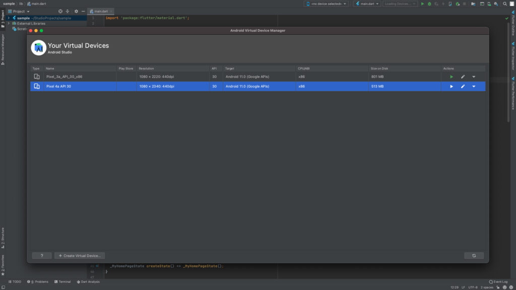 sample lib main.dart 
Project 
> 4 sample -'Studio Projects/sample 
Scratc 
1 
main-dart 
import 
' package: flutter/materiat. dart ' ; 
Type 
Your Virtual Devices 
Android Studio 
Name 
Pixel 4a API 30 
Play Store 
Resolution 
1080 x 2220. 
• 440dpi 
1080 x 2340. 
• 440dpi 
API 
30 
30 
Android Virtual Device Manager 
Target 
Android 11.0 (Google APIs) 
Android 11.0 (Google APIs) 
Kno device selected> 
CPU/ABI 
x86 
x86 
4 main.dart 
Size on Disl 
801 MB 
513 MB 