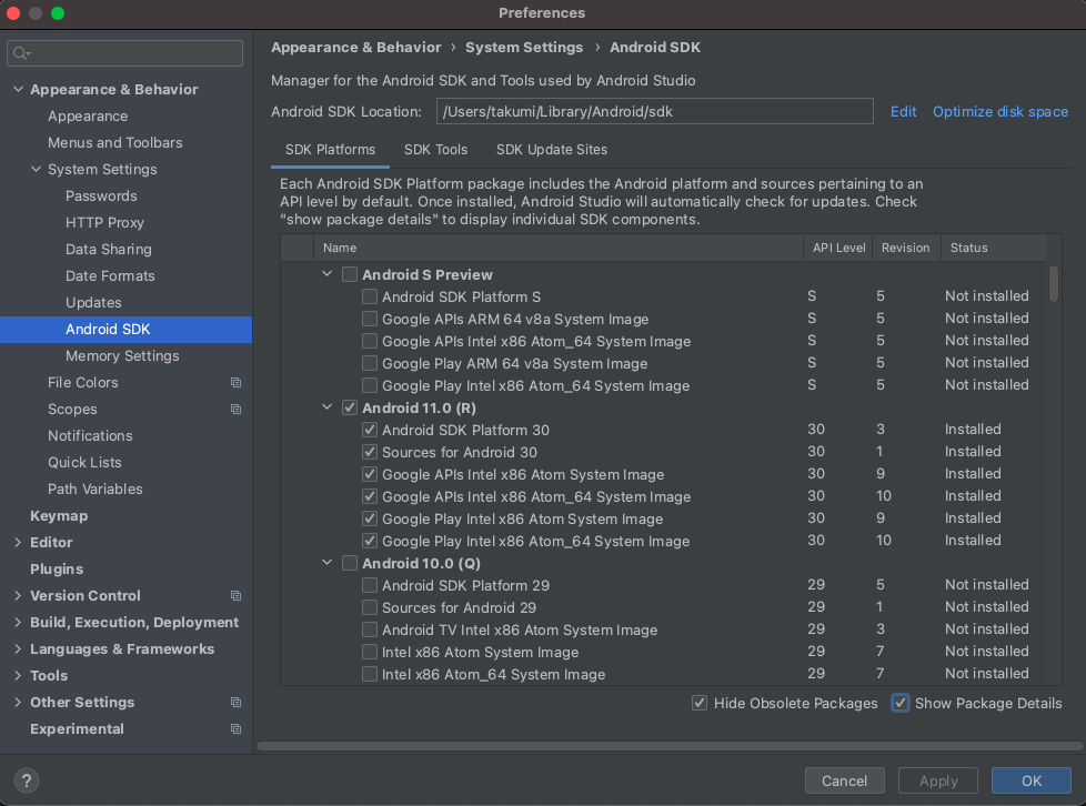 v Appearance & Behavior 
Appearance 
Menus and Toolbars 
v System Settings 
Passwords 
HTTP Proxy 
Data Sharing 
Date Formats 
Updates 
Android SDK 
Memory Settings 
File Colors 
Scopes 
Notifications 
Quick Lists 
Path Variables 
Key map 
> Editor 
Plugins 
> Version Control 
Preferences 
Appearance & Behavior System Settings Android SDK 
Manager for the Android SDK and Tools used by Android Studio 
Android SDK Location: /Users/takumi/Library/Android/sdk 
SDK Platforms SDK Tools 
SDK IJpdate Sites 
Each Android SDK Platform package includes the Android platform and sources 
API level by default. Once installed, Android Studio will automatically check for 
"show package details" to display individual SDK components. 
Name 
DI Android S Preview 
LA Android SDK Platform S 
Google APIs ARM 64 v8a System Image 
Google APIs Intel x86 Atom_64 System Image 
Google Play ARM 64 v8a System Image 
Google Play Intel x86 Atom_64 System Image 
Android 11.0 (R) 
LV Android SDK Platform 30 
Sources for Android 30 
Google APIs Intel x86 Atom System Image 
Google APIs Intel x86 Atom_64 System Image 
Google Play Intel x86 Atom System Image 
Google Play Intel x86 Atom_64 System Image 
v Android 10.0 (Q) 
Android SDK Platform 29 