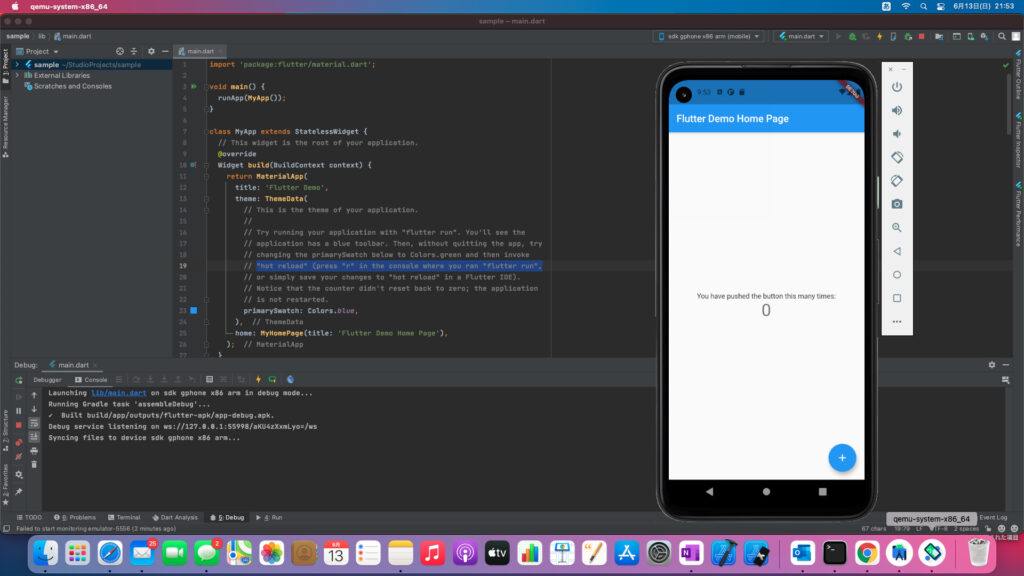 qemu-system-x86_64 
sample lib main.dart 
23 • 
sample — main.dart 
Project 
> 4 sample -'StudioProjects/sample 
Scratches and Consoles 
Debug: main.dart 
Debugger Console 
1 
2 
3 
5 
6 
8 
9 
11 
12 
13 
14 
15 
16 
17 
18 
19 
20 
21 
22 
24 
25 
26 
77 
main.dart 
import 'package:flutter/materiat. dart' ; 
» •oid main() { 
runApp (NyApp ; 
•tass NyApp extends StatelessWidget { 
// This widget is the root of your application. 
@override 
Widget build(BuitdContext context) { 
return materiaUpp( 
title: 'Flutter Demo' , 
theme: ThemeData ( 
This is the theme of your application. 
Try running your application with "flutter run". You'll see the 
application has a blue toolbar. Then, without quitting the app, try 
changing the primarySwatch below to Colors.green and then invoke 
// "hot reload" (press "r" in the console where you ran "flutter run" 
or simply save your changes to "hot reload" in a Flutter IDE) . 
Notice that the counter didn't reset back to zero; the application 
is not restarted. 
primarySwatch: Colors. blue, 
// ThemeData 
home: NyHomePage (title: ' Flutter Demo Home Page ' ) , 
// MateriaUpp 
Sdk gphone x86 arm (mobile) 
9:53 a 
Flutter Demo Home I 
You have pushed the bl 
Launching lib/main.dart on sdk gphone x86 arm in debug mode... 
Running Gradie task 'assembteDebug' 
Built buitd/app/outputs/flutter-apk/app-debug. apk. 
Debug service listening on 