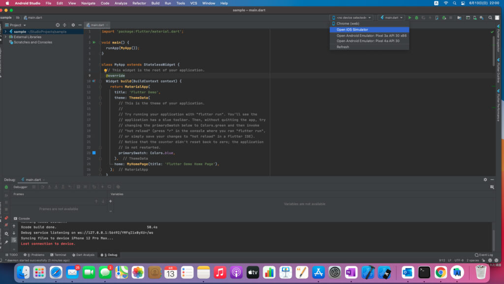Android Studio 
sample lib main.dart 
23 
File 
Edit 
View 
Navigate 
Code 
Analyze 
Refactor 
Build 
Run 
Tools 
dart' • 
VCS 
Window 
Help 
Project 
> 4 sample —IStudioProjects/sample 
Scratches and Consoles 
Debug: main dart 
Debugger 
Frames 
Frames are not available 
1 
2 
3 
5 
6 
8 
9 
11 
12 
13 
14 
15 
16 
17 
18 
19 
20 
21 
22 
24 
25 
26 
main.dart 
import ' package : flutter/material. 
Lvoid main() { 
runApp (myApp ( ) ) ; 
sample — main.dart 
«no device selected> 
Chrome (web) 
Open iOS Simulator 
Open Android Emulator: P 
Open Android Emulator: P 
Refresh 
L!ctass MyApp extends StatelessWidget { 
S/ This widget is the root of your application. 
@override 
Widget build (BuildContext context) { 
return MateriaUpp( 
title: • Flutter Demo' , 
theme: ThemeData( 
This is the theme of your application. 
Try running your application with "flutter run". You •ti see the 
application has a blue toolbar. Then, without quitting the app, try 
changing the primarySwatch below to Colors . green and then invoke 
"hot reload" (press "r " in the console where you ran "flutter run" 
or simply save your changes to "hot reload" in a Flutter IDE) . 
Notice that the counter didn't reset back to zero; the application 
is not restarted. 
L? 
primarySwatch: Colors. blue, 
// ThemeData 
home: myHomePage(titIe: 'Flutter Demo Home Page • ) , 
// MateriatApp 
Variables 
Variables are not available 