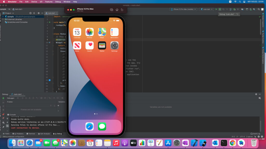 Simulator File 
sample lib main.dart 
23 
Edit 
Device 
I/O 
Features 
Debug 
Window 
Help 
iPhone 12 Pro Max 
i0S 14.5 
Project 
> 4 sample —IStudioProjects/sample 
Scratches and Consoles 
Debug: main dart 
Debugger 
Frames 
Frames are not available 
1 
2 
3 
5 
6 
8 
9 
11 
12 
13 
14 
15 
16 
17 
18 
19 
20 
21 
22 
24 
25 
26 
main.dart 
import ' packagr 
Lvoid main O 
runApp (my 
L!ctass myApp 
// This w 
@overridf 
Widget bu 
lo:oo 
SUN 
Calendar 
News 
Photos 
Health 
Maps 
Reminders 
Settings 
L? 
return 
titu 
them 
pri 
home : 
Variables 
sample — main.dart 
iPhone 12 Pro (mobie) 
L see the 
the app, try 
hen invoke 
flutter run" 
er IDE). 
application 
Variables are not available 
