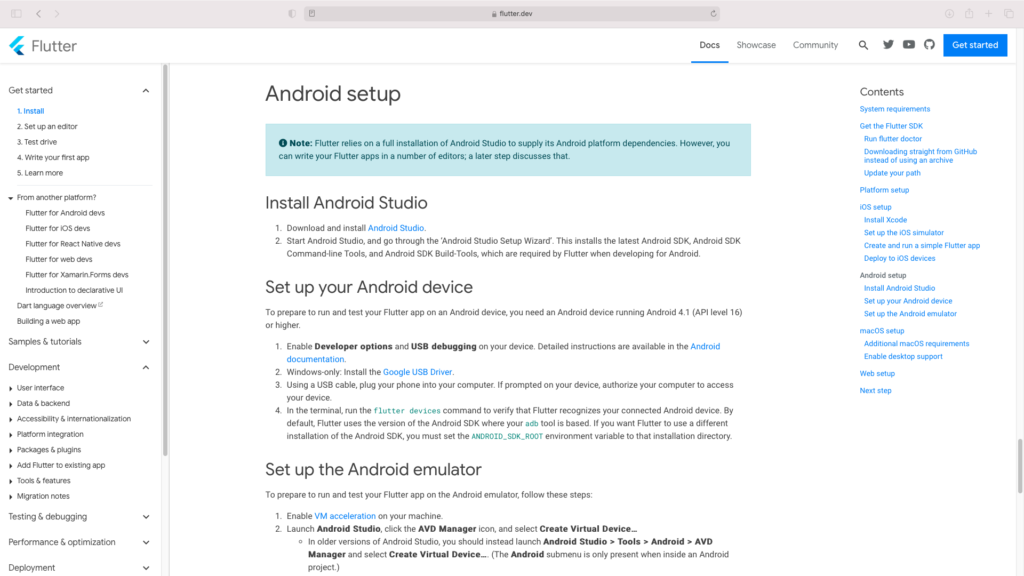 flutter.dev 
C, 
Docs 
Flutter 
Get started 
1. Install 
2. set up an editor 
3. Test drive 
4. Write your first app 
5. Learn more 
From another platform? 
Flutter for Android devs 
Flutter for iOS devs 
Flutter for React Native devs 
Flutter for web devs 
Flutter for Xamarin.Forms devs 
Introduction to declarative UI 
Dart language overview z 
Building a web app 
Samples & tutorials 
Development 
User interface 
Data & backend 
Accessibility & internationalization 
Showca 
Android setup 
O Note: Flutter relies on a full installation of Android Studio to supply its Android platform dependencies. However, you 
can write your Flutter apps in a number of editors; a later step discusses that. 
Install Android Studio 
1. Download and install Android Studio. 
2. Start Android Studio, and go through the 'Android Studio Setup Wizard'. This installs the latest Android SDK, Android SDK 
Command-line Tools, and Android SDK Build-Tools, which are required by Flutter when developing for Android. 
Set up your Android device 
To prepare to run and test your Flutter app on an Android device, you need an Android device running Android 4.1 (API level 16) 
or higher. 
1. 
2. 
3. 
4. 
Enable Developer options and USB debugging on your device. Detailed instructions are available in the Android 
documentation. 
Windows-only: Install the Google USB Driver. 
Using a USB cable, plug your phone into your computer. If prompted on your device, authorize your computer to access 
your device. 
In the terminal, run the flutter devices command to verify that Flutter recognizes your connected Android device. By 
default, Flutter uses the version of the Android SDK where your adb tool is based. If you want Flutter to use a different 